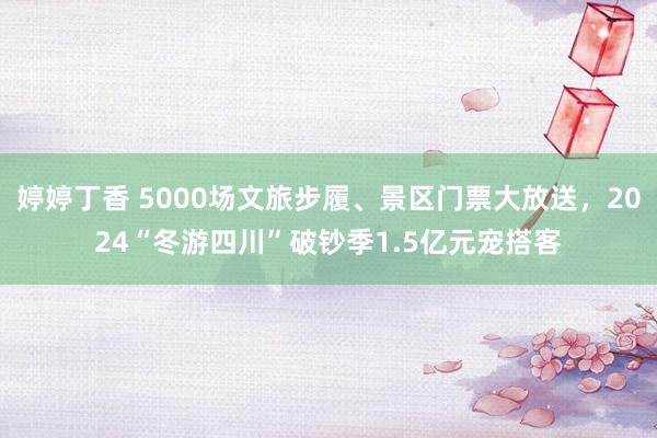 婷婷丁香 5000场文旅步履、景区门票大放送，2024“冬游四川”破钞季1.5亿元宠搭客