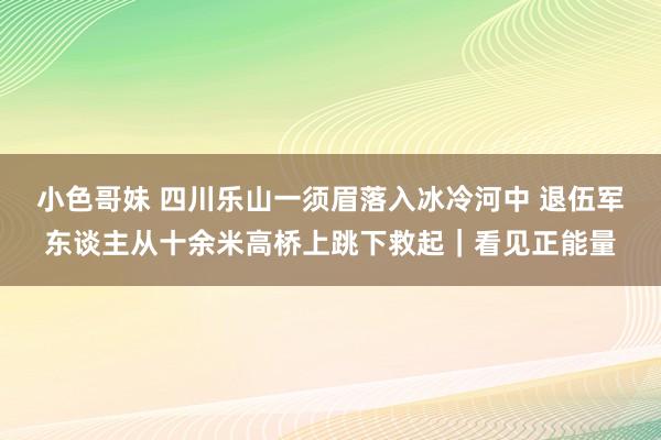 小色哥妹 四川乐山一须眉落入冰冷河中 退伍军东谈主从十余米高桥上跳下救起｜看见正能量