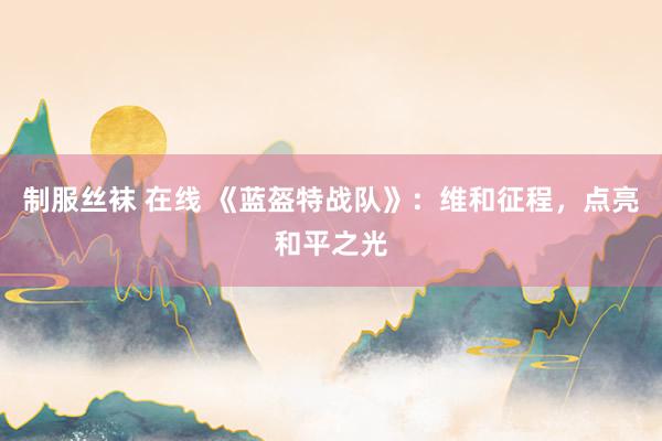 制服丝袜 在线 《蓝盔特战队》：维和征程，点亮和平之光