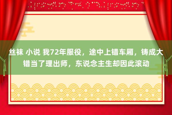 丝袜 小说 我72年服役，途中上错车厢，铸成大错当了理出师，东说念主生却因此滚动