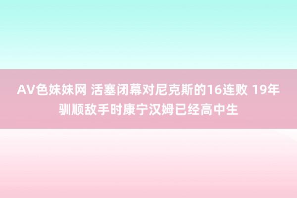 AV色妹妹网 活塞闭幕对尼克斯的16连败 19年驯顺敌手时康宁汉姆已经高中生