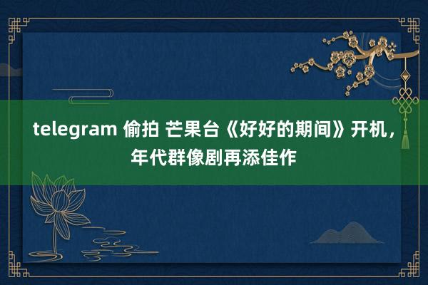 telegram 偷拍 芒果台《好好的期间》开机，年代群像剧再添佳作