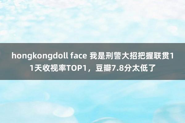 hongkongdoll face 我是刑警大招把握联贯11天收视率TOP1，豆瓣7.8分太低了