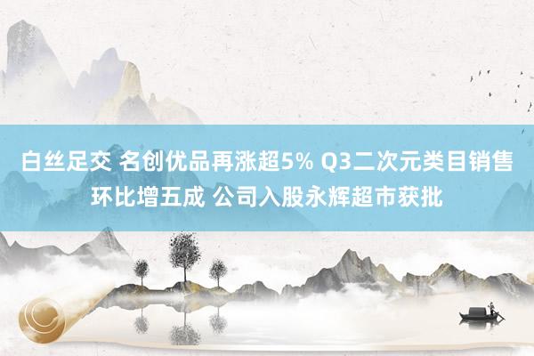 白丝足交 名创优品再涨超5% Q3二次元类目销售环比增五成 公司入股永辉超市获批