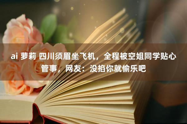 ai 萝莉 四川须眉坐飞机，全程被空姐同学贴心管事，网友：没掐你就偷乐吧