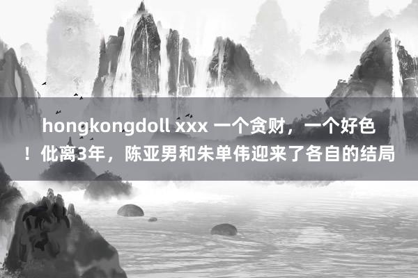 hongkongdoll xxx 一个贪财，一个好色！仳离3年，陈亚男和朱单伟迎来了各自的结局