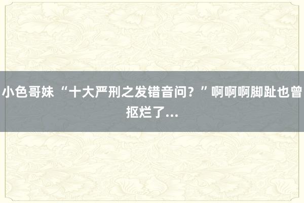 小色哥妹 “十大严刑之发错音问？”啊啊啊脚趾也曾抠烂了...