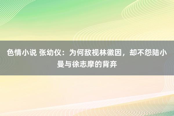 色情小说 张幼仪：为何敌视林徽因，却不怨陆小曼与徐志摩的背弃