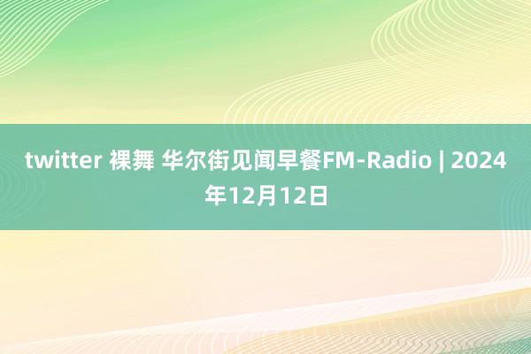 twitter 裸舞 华尔街见闻早餐FM-Radio | 2024年12月12日