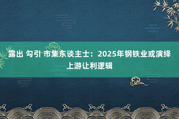 露出 勾引 市集东谈主士：2025年钢铁业或演绎上游让利逻辑