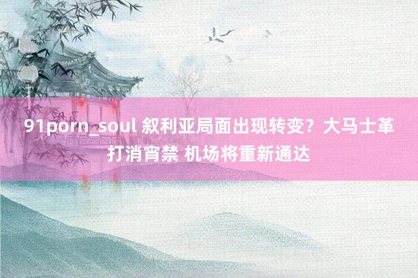 91porn_soul 叙利亚局面出现转变？大马士革打消宵禁 机场将重新通达