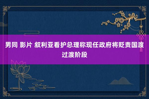 男同 影片 叙利亚看护总理称现任政府将贬责国渡过渡阶段