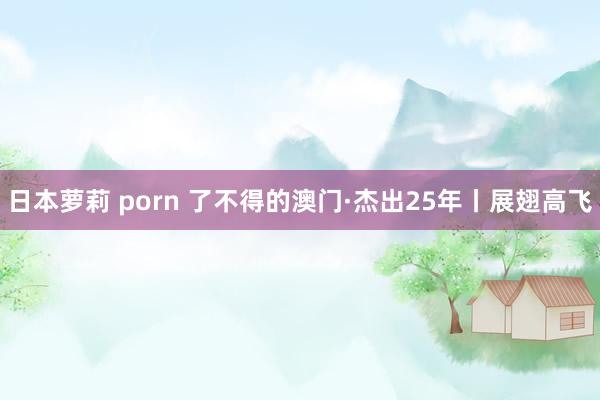 日本萝莉 porn 了不得的澳门·杰出25年丨展翅高飞