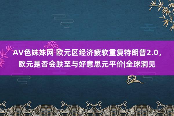 AV色妹妹网 欧元区经济疲软重复特朗普2.0，欧元是否会跌至与好意思元平价|全球洞见