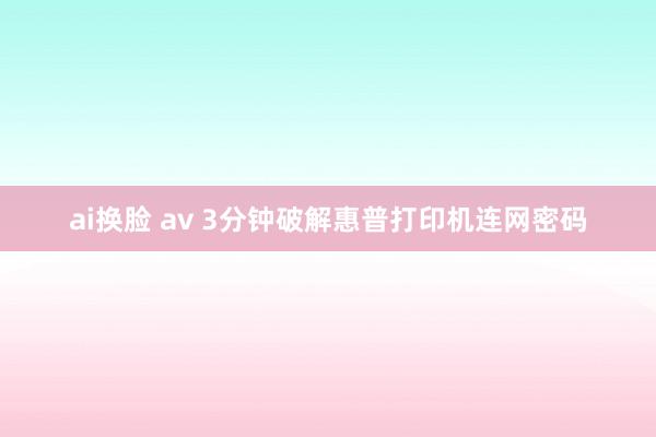 ai换脸 av 3分钟破解惠普打印机连网密码