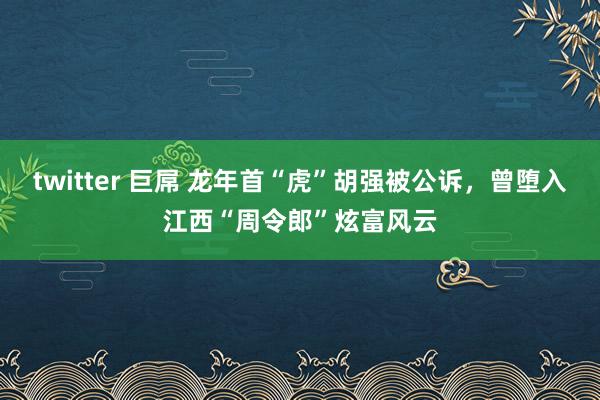 twitter 巨屌 龙年首“虎”胡强被公诉，曾堕入江西“周令郎”炫富风云