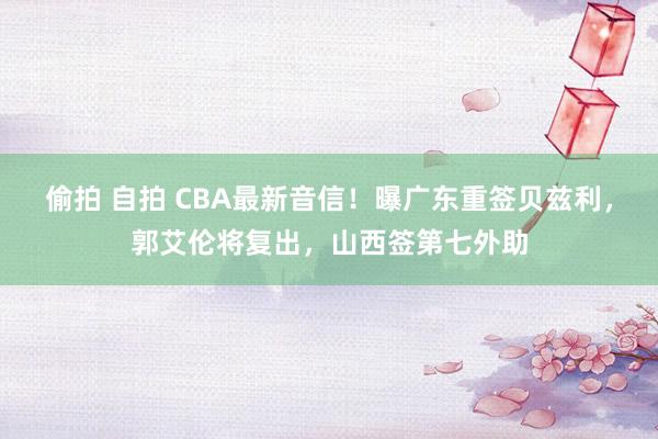 偷拍 自拍 CBA最新音信！曝广东重签贝兹利，郭艾伦将复出，山西签第七外助