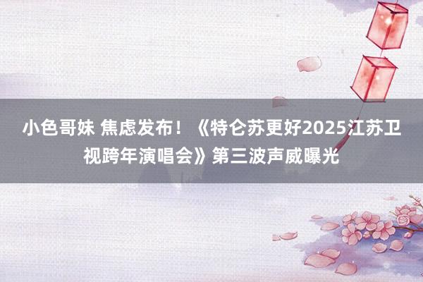 小色哥妹 焦虑发布！《特仑苏更好2025江苏卫视跨年演唱会》第三波声威曝光