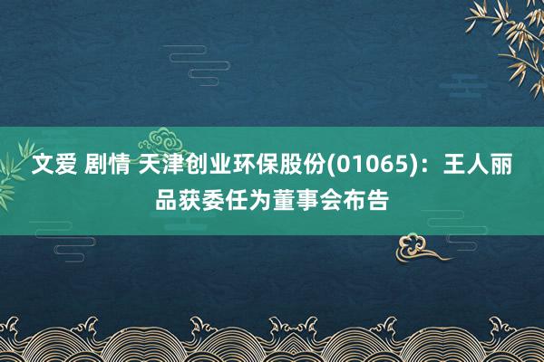 文爱 剧情 天津创业环保股份(01065)：王人丽品获委任为董事会布告