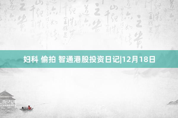 妇科 偷拍 智通港股投资日记|12月18日