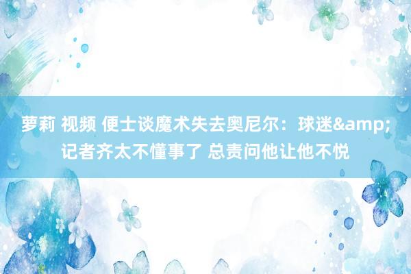 萝莉 视频 便士谈魔术失去奥尼尔：球迷&记者齐太不懂事了 总责问他让他不悦