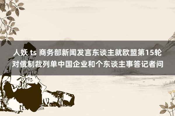 人妖 ts 商务部新闻发言东谈主就欧盟第15轮对俄制裁列单中国企业和个东谈主事答记者问