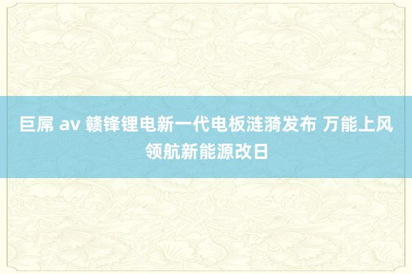 巨屌 av 赣锋锂电新一代电板涟漪发布 万能上风领航新能源改日