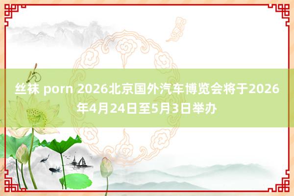 丝袜 porn 2026北京国外汽车博览会将于2026年4月24日至5月3日举办