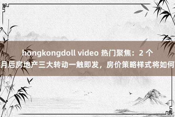 hongkongdoll video 热门聚焦：2 个月后房地产三大转动一触即发，房价策略样式将如何