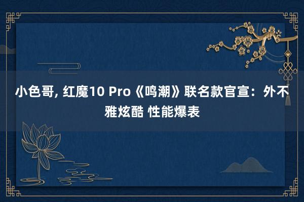 小色哥， 红魔10 Pro《鸣潮》联名款官宣：外不雅炫酷 性能爆表