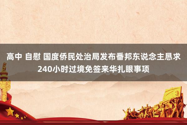 高中 自慰 国度侨民处治局发布番邦东说念主恳求240小时过境免签来华扎眼事项