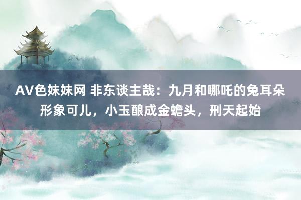 AV色妹妹网 非东谈主哉：九月和哪吒的兔耳朵形象可儿，小玉酿成金蟾头，刑天起始