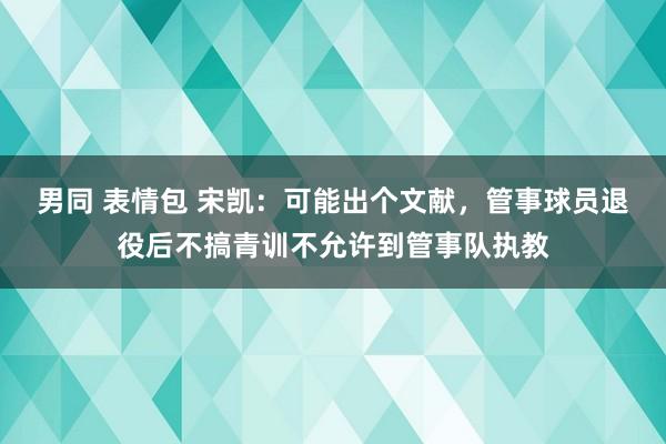 男同 表情包 宋凯：可能出个文献，管事球员退役后不搞青训不允许到管事队执教