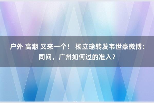 户外 高潮 又来一个！ 杨立瑜转发韦世豪微博：同问，广州如何过的准入？