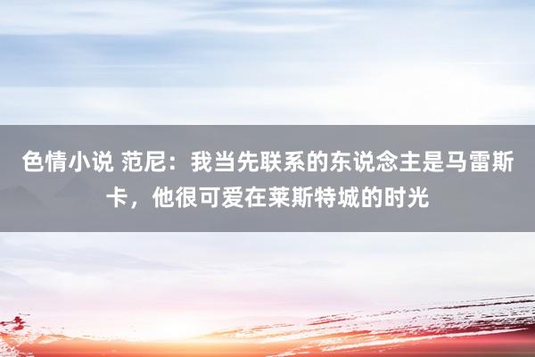 色情小说 范尼：我当先联系的东说念主是马雷斯卡，他很可爱在莱斯特城的时光