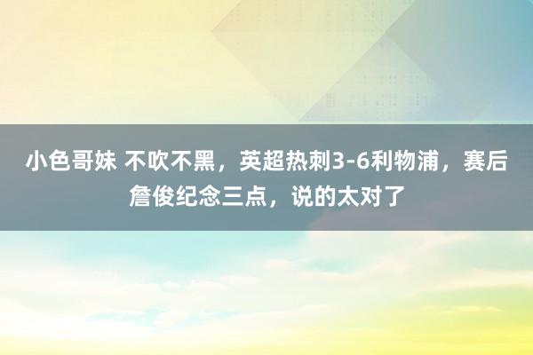 小色哥妹 不吹不黑，英超热刺3-6利物浦，赛后詹俊纪念三点，说的太对了