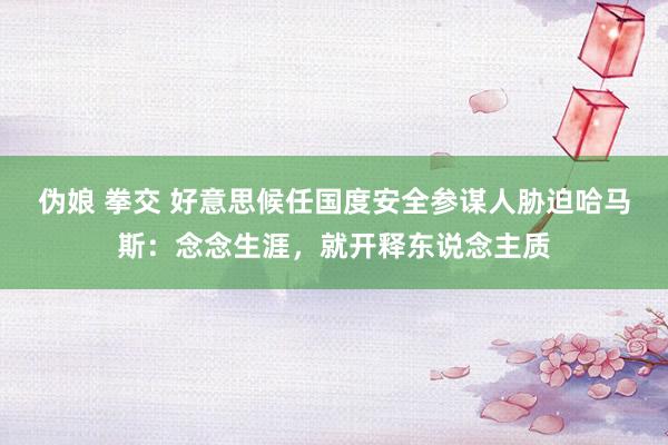 伪娘 拳交 好意思候任国度安全参谋人胁迫哈马斯：念念生涯，就开释东说念主质