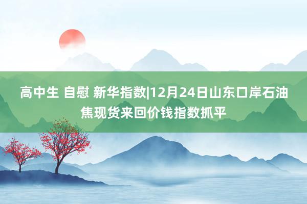 高中生 自慰 新华指数|12月24日山东口岸石油焦现货来回价钱指数抓平