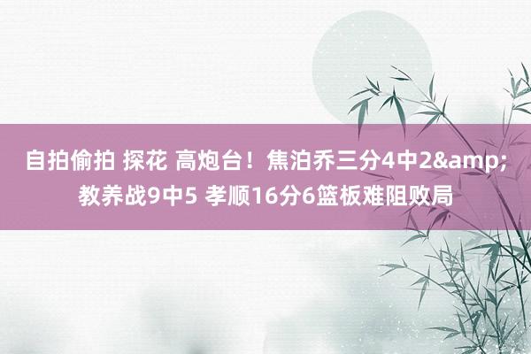 自拍偷拍 探花 高炮台！焦泊乔三分4中2&教养战9中5 孝顺16分6篮板难阻败局