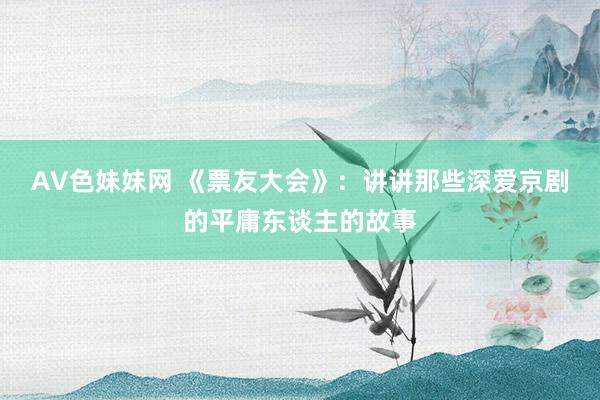 AV色妹妹网 《票友大会》：讲讲那些深爱京剧的平庸东谈主的故事