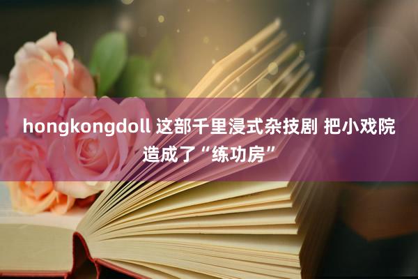 hongkongdoll 这部千里浸式杂技剧 把小戏院造成了“练功房”