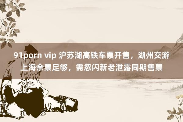 91porn vip 沪苏湖高铁车票开售，湖州交游上海余票足够，需忽闪新老泄露同期售票