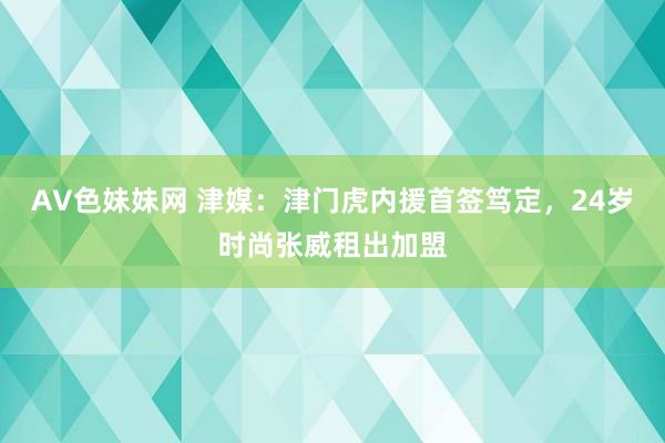 AV色妹妹网 津媒：津门虎内援首签笃定，24岁时尚张威租出加盟