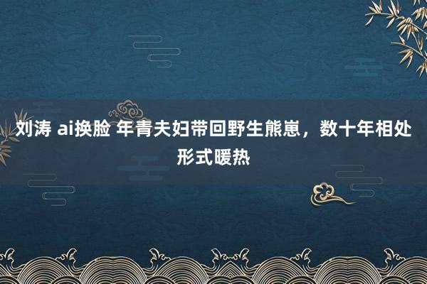 刘涛 ai换脸 年青夫妇带回野生熊崽，数十年相处形式暖热