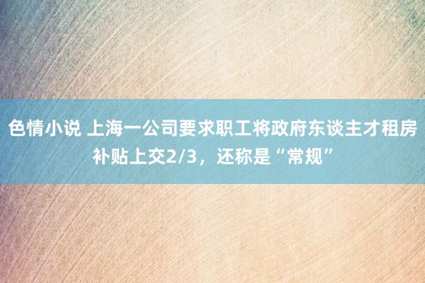 色情小说 上海一公司要求职工将政府东谈主才租房补贴上交2/3，还称是“常规”