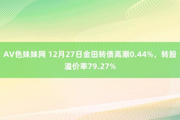 AV色妹妹网 12月27日金田转债高潮0.44%，转股溢价率79.27%