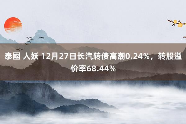 泰國 人妖 12月27日长汽转债高潮0.24%，转股溢价率68.44%