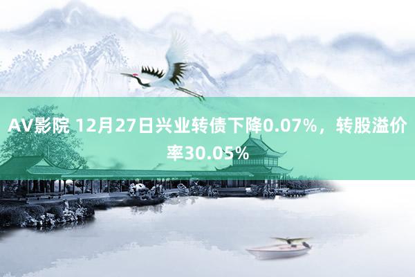 AV影院 12月27日兴业转债下降0.07%，转股溢价率30.05%