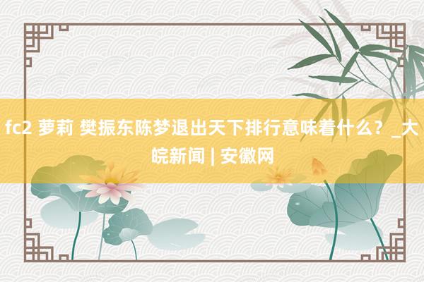 fc2 萝莉 樊振东陈梦退出天下排行意味着什么？_大皖新闻 | 安徽网