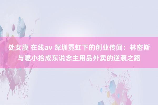 处女膜 在线av 深圳霓虹下的创业传闻：林密斯与噫小拾成东说念主用品外卖的逆袭之路